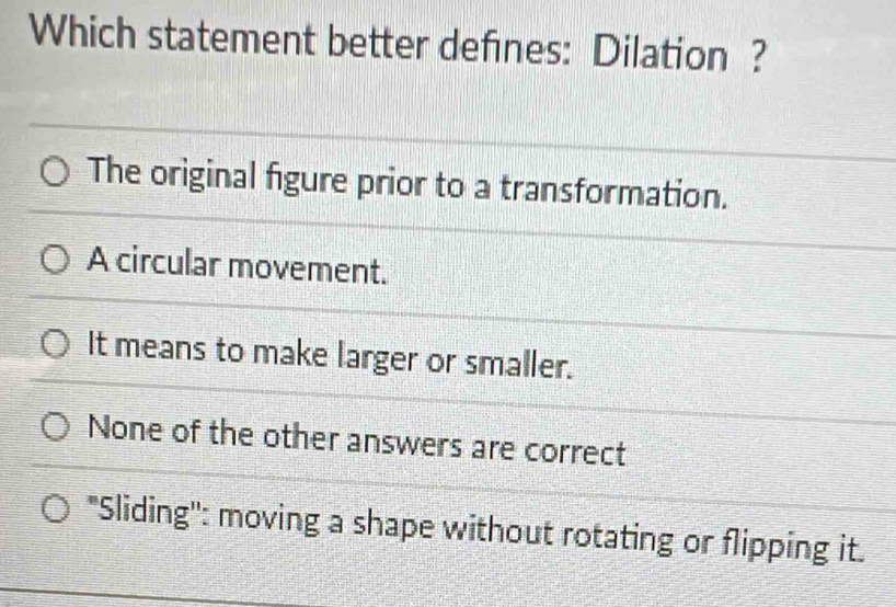 Which statement better defines: Dilation ?
The original figure prior to a transformation.
A circular movement.
It means to make larger or smaller.
None of the other answers are correct
"Sliding'': moving a shape without rotating or flipping it.