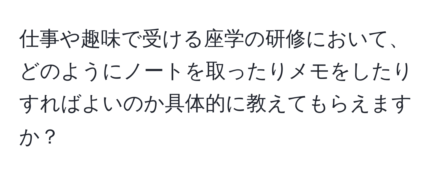 仕事や趣味で受ける座学の研修において、どのようにノートを取ったりメモをしたりすればよいのか具体的に教えてもらえますか？