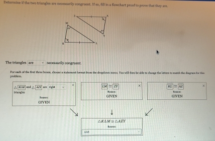 Determine if the two triangles are necessarily congruent. If so, fill in a flowchart proof to prove that they are. 
The triangles are necessarily congruent 
problem. For each of the firs three boses, elveese a staterest format deawn the deapdown meno. You will then be able to change the letters to match the disgron for this^(KLM and are right overline LM)≌ overline ZY overline KL≌ overline AZ x 
triangies Reescs 
GIVEN 
GIVEN GIVEN
△ KLM≌ △ AZY
Basoce 
AAS