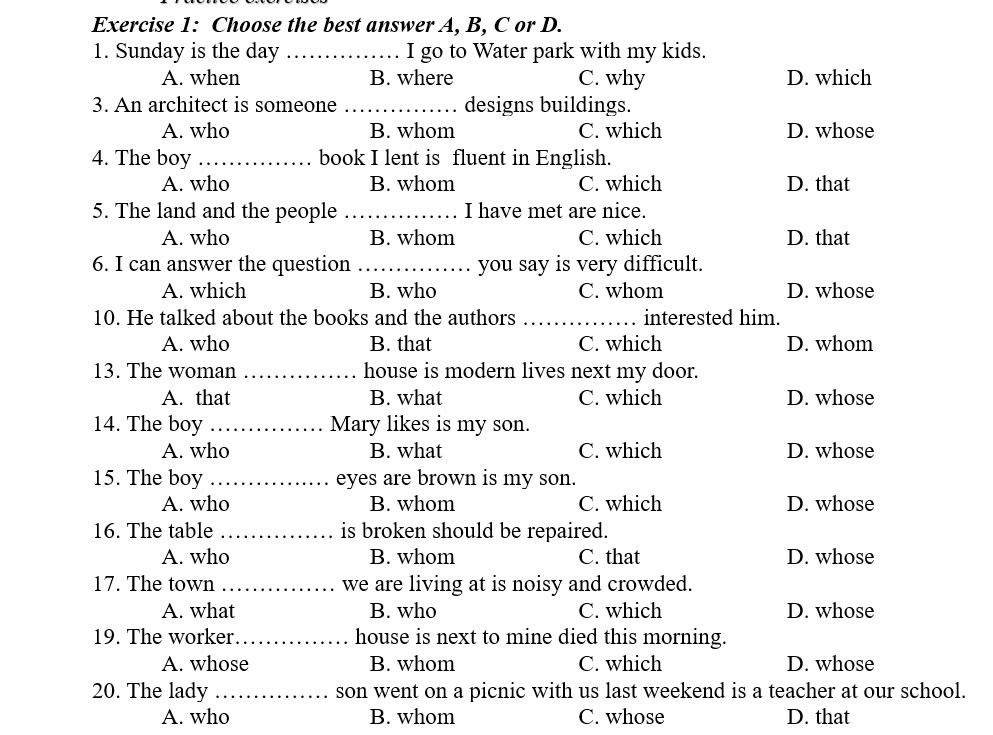 Choose the best answer A, B, C or D.
1. Sunday is the day _I go to Water park with my kids.
A. when B. where C. why D. which
3. An architect is someone _designs buildings.
A. who B. whom C. which D. whose
4. The boy _book I lent is fluent in English.
A. who B. whom C. which D. that
5. The land and the people _I have met are nice.
A. who B. whom C. which D. that
6. I can answer the question _you say is very difficult.
A. which B. who C. whom D. whose
10. He talked about the books and the authors _interested him.
A. who B. that C. which D. whom
13. The woman _house is modern lives next my door.
A. that B. what C. which D. whose
14. The boy _Mary likes is my son.
A. who B. what C. which D. whose
15. The boy _eyes are brown is my son.
A. who B. whom C. which D. whose
16. The table _is broken should be repaired.
A. who B. whom C. that D. whose
17. The town _we are living at is noisy and crowded.
A. what B. who C. which D. whose
19. The worker_ house is next to mine died this morning.
A. whose B. whom C. which D. whose
20. The lady _son went on a picnic with us last weekend is a teacher at our school.
A. who B. whom C. whose D. that