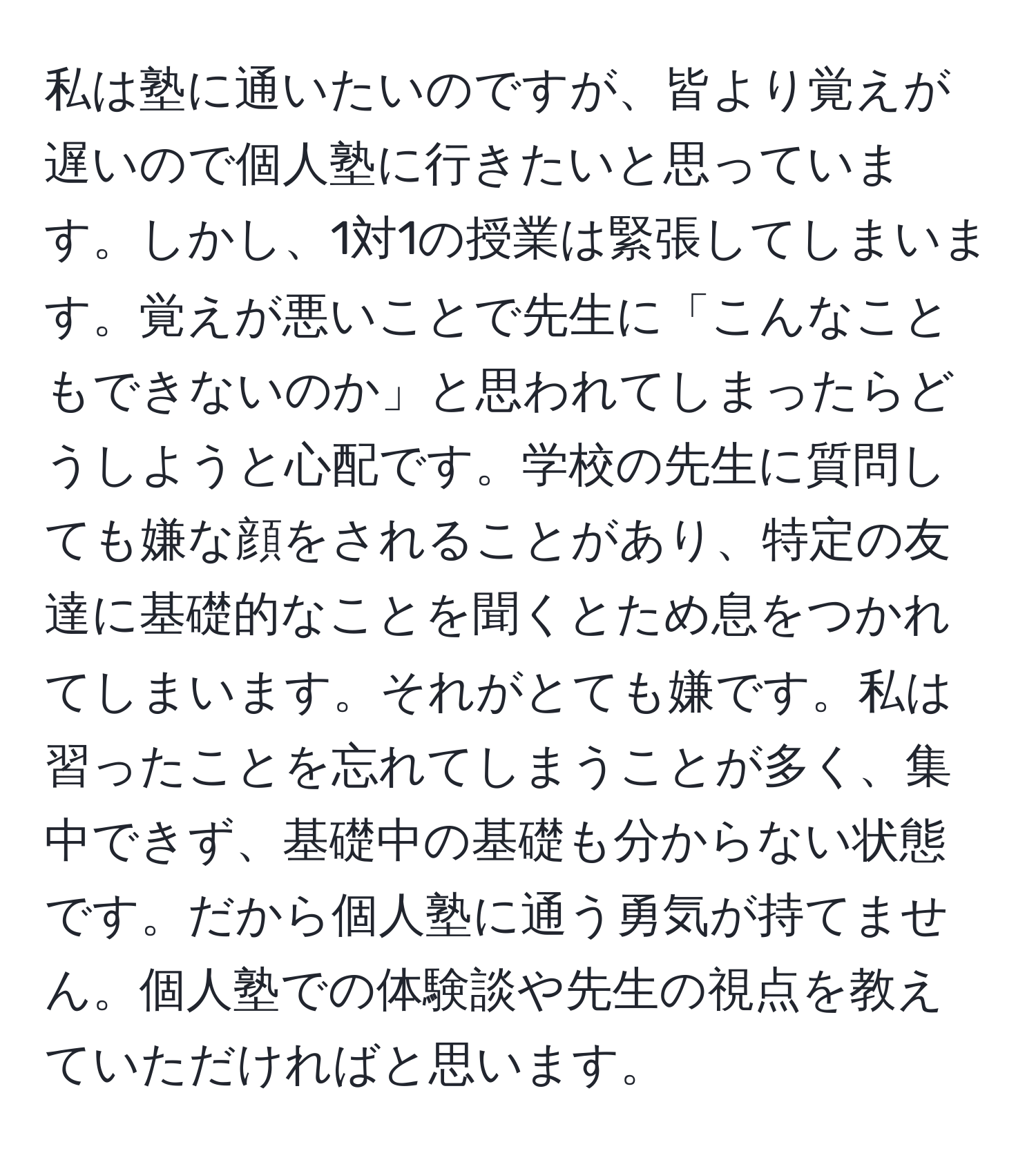 私は塾に通いたいのですが、皆より覚えが遅いので個人塾に行きたいと思っています。しかし、1対1の授業は緊張してしまいます。覚えが悪いことで先生に「こんなこともできないのか」と思われてしまったらどうしようと心配です。学校の先生に質問しても嫌な顔をされることがあり、特定の友達に基礎的なことを聞くとため息をつかれてしまいます。それがとても嫌です。私は習ったことを忘れてしまうことが多く、集中できず、基礎中の基礎も分からない状態です。だから個人塾に通う勇気が持てません。個人塾での体験談や先生の視点を教えていただければと思います。