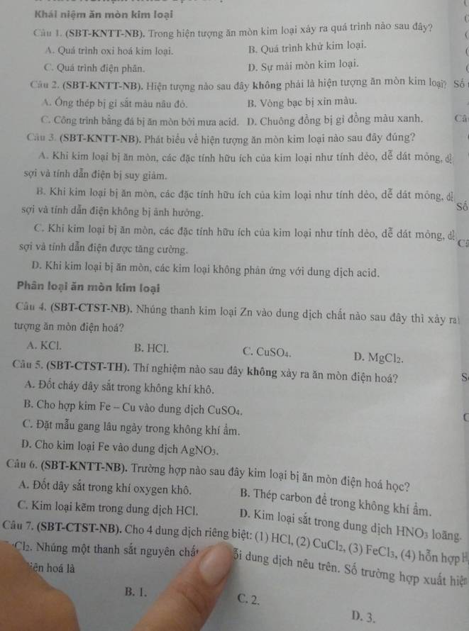 Khái niệm ăn mòn kim loại
Câu 1. (SBT-KNTT-NB). Trong hiện tượng ăn mòn kim loại xảy ra quá trình nào sau đây?
A. Quá trình oxi hoá kim loại.
B. Quá trình khử kim loại.
C. Quá trình điện phân.
D. Sự mài mòn kim loại.
Câu 2. (SBT-KNTT-NB). Hiện tượng nào sau đây không phải là hiện tượng ăn mòn kim loại? Số
A. Ông thép bị gi sắt màu nâu đó. B. Vòng bạc bị xin màu.
C. Công trình bằng đá bị ăn mòn bởi mưa acid. D. Chuông đồng bị gỉ đồng màu xanh. Câ
Cầu 3. (SBT-KNTT-NB). Phát biểu về hiện tượng ăn mòn kim loại nào sau đây đúng?
A. Khi kim loại bị ăn mòn, các đặc tính hữu ích của kim loại như tính dẻo, dễ dát mông, đ
sợi và tính dẫn điện bị suy giảm.
B. Khi kim loại bị ăn mòn, các đặc tính hữu ích của kim loại như tính dẻo, dễ dát mông, dễ
Số
sợi và tính dẫn điện không bị ảnh hướng.
C. Khi kim loại bị ăn mòn, các đặc tính hữu ích của kim loại như tính dẻo, dễ dát mông, dễ C
sợi và tính dẫn điện được tăng cường.
D. Khi kim loại bị ăn mòn, các kim loại không phản ứng với dung dịch acid.
Phân loại ăn mòn kim loại
Câu 4. (SBT-CTST-NB). Nhúng thanh kim loại Zn vào dung dịch chất nào sau đây thì xảy ra
tượng ăn mòn điện hoá?
A. KCl. B. HCl. C. CuSO₄. D. MgCl₂.
Câu 5. (SBT-CTST-TH). Thí nghiệm nào sau đây không xảy ra ăn mòn điện hoá? S
A. Đốt cháy dây sắt trong không khí khô.
B. Cho hợp kim Fe -- Cu vào dung dịch CuSO₄.
C
C. Đặt mẫu gang lâu ngày trong không khí ẩm.
D. Cho kim loại Fe vào dung dịch AgNO₃.
Câu 6. (SBT-KNTT-NB). Trường hợp nào sau đây kim loại bị ăn mòn điện hoá học?
A. Đốt dây sắt trong khi oxygen khô. B. Thép carbon để trong không khí ẩm.
C. Kim loại kẽm trong dung dịch HCl. D. Kim loại sắt trong dung dịch H NO_3 loāng.
Câu 7. (SBT-CTST-NB). Cho 4 dung dịch riêng biệt: (1) HCl, (2) CuCl₂, (3) FeCl₃, (4) hỗn hợp H
*Cl2. Nhúng một thanh sắt nguyên chất ỗi dung dịch nêu trên. Số trường hợp xuất hiệ
lên hoá là
B. 1.
C. 2. D. 3.