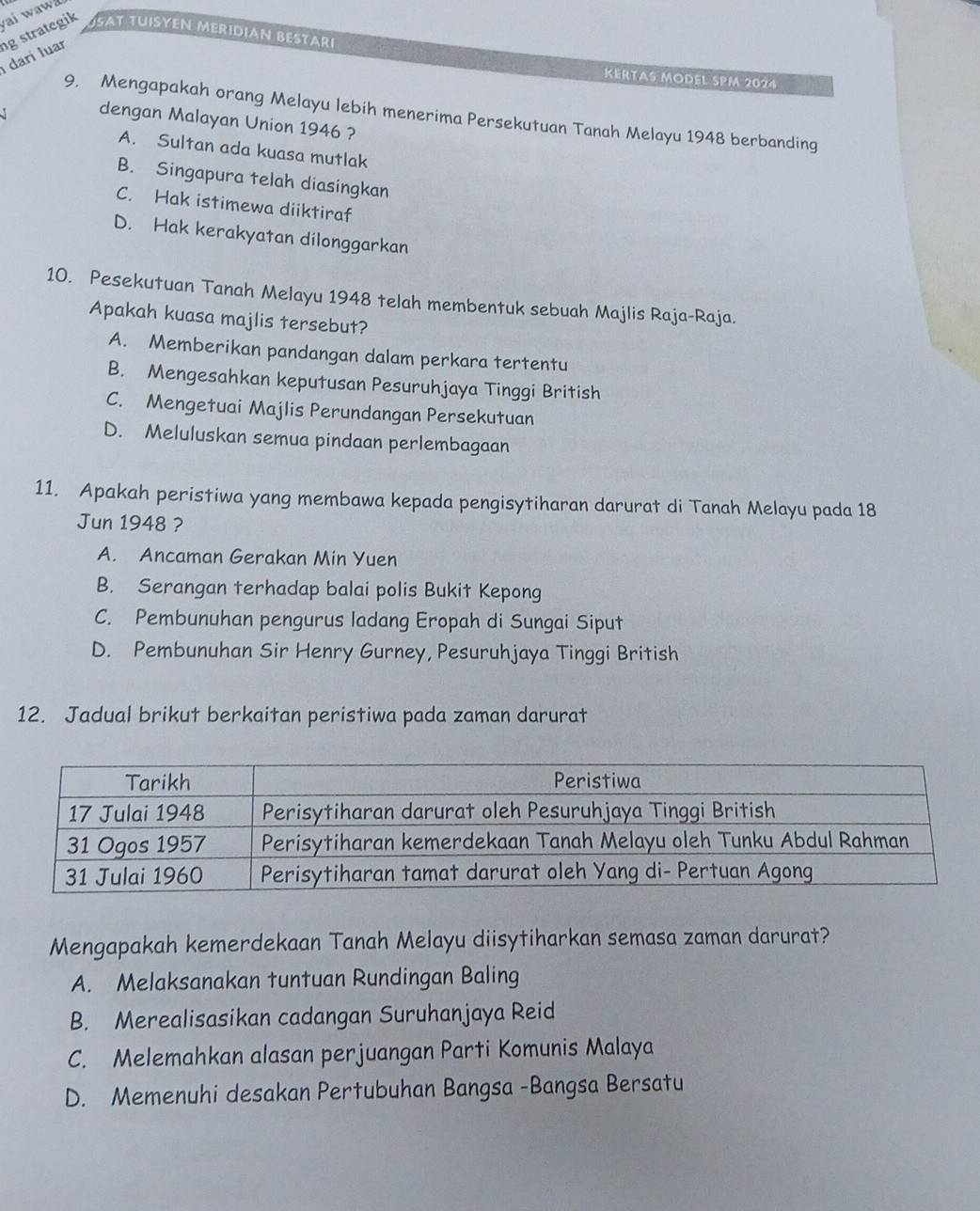 SAT TUISYEN MERIDIAN BESTARI
darí luar g strategik ai waw
KERTAS MODEL SPM 2024
9. Mengapakah orang Melayu lebih menerima Persekutuan Tanah Melayu 1948 berbanding
J dengan Malayan Union 1946 ?
A. Sultan ada kuasa mutlak
B. Singapura telah diasingkan
C. Hak istimewa diiktiraf
D. Hak kerakyatan dilonggarkan
10. Pesekutuan Tanah Melayu 1948 telah membentuk sebuah Majlis Raja-Raja.
Apakah kuasa majlis tersebut?
A. Memberikan pandangan dalam perkara tertentu
B. Mengesahkan keputusan Pesuruhjaya Tinggi British
C. Mengetuai Majlis Perundangan Persekutuan
D. Meluluskan semua pindaan perlembagaan
11. Apakah peristiwa yang membawa kepada pengisytiharan darurat di Tanah Melayu pada 18
Jun 1948 ?
A. Ancaman Gerakan Min Yuen
B. Serangan terhadap balai polis Bukit Kepong
C. Pembunuhan pengurus ladang Eropah di Sungai Siput
D. Pembunuhan Sir Henry Gurney, Pesuruhjaya Tinggi British
12. Jadual brikut berkaitan peristiwa pada zaman darurat
Mengapakah kemerdekaan Tanah Melayu diisytiharkan semasa zaman darurat?
A. Melaksanakan tuntuan Rundingan Baling
B. Merealisasikan cadangan Suruhanjaya Reid
C. Melemahkan alasan perjuangan Parti Komunis Malaya
D. Memenuhi desakan Pertubuhan Bangsa -Bangsa Bersatu