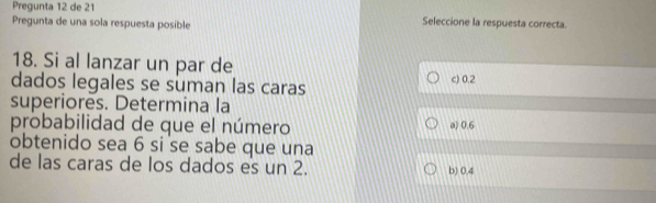 Pregunta 12 de 21
Pregunta de una sola respuesta posible Seleccione la respuesta correcta.
18. Si al lanzar un par de
dados legales se suman las caras c) 0.2
superiores. Determina la
probabilidad de que el número a) 0.6
obtenido sea 6 si se sabe que una
de las caras de los dados es un 2. b) 0.4