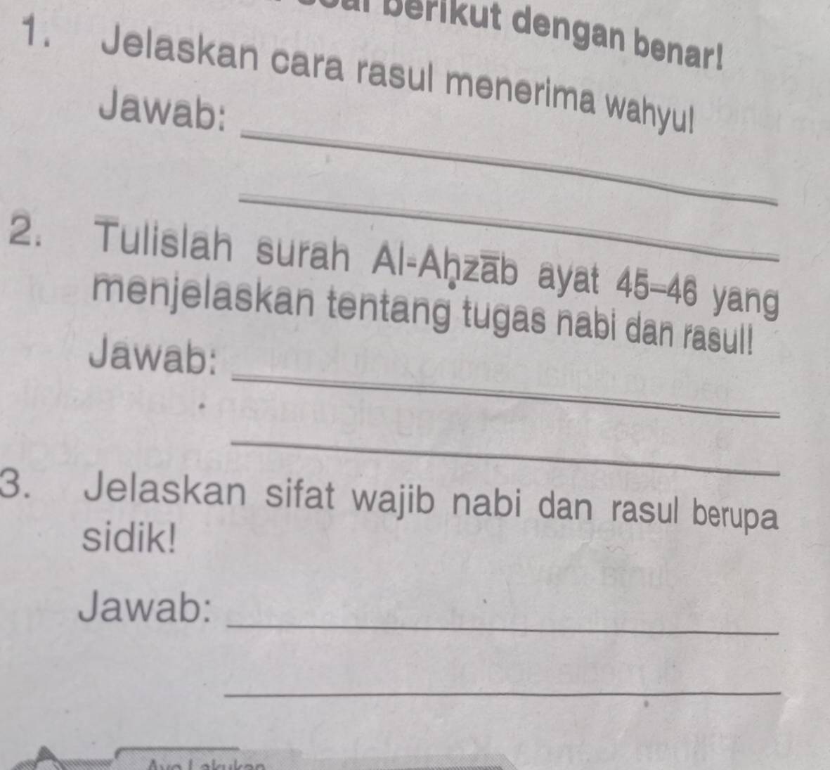 al berikut dengan benar ! 
1. Jelaskan cara rasul menerima wahyu! 
_ 
Jawab: 
_ 
2. Tulislah surah Al-Aḥzāb ayat 45 - 46 yang 
_ 
menjelaskan tentang tugas nabi dan rasul! 
Jawab: 
_ 
3. Jelaskan sifat wajib nabi dan rasul berupa 
sidik! 
_ 
Jawab: 
_