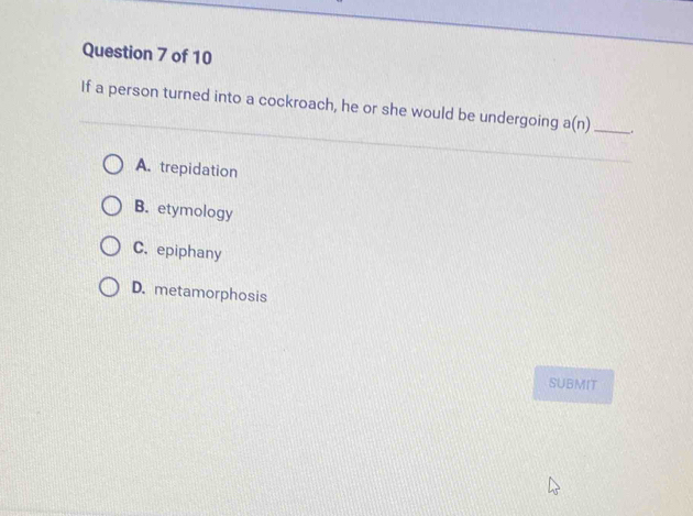 If a person turned into a cockroach, he or she would be undergoing a(n) _
A. trepidation
B. etymology
C. epiphany
D. metamorphosis
SUBMIT