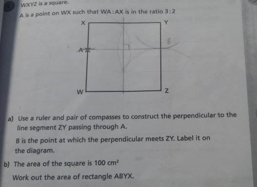 4 WXYZ is a square.
A is a point on WX such that WA:AX is in the ratio 3:2
a) Use a ruler and pair of compasses to construct the perpendicular to the 
line segment ZY passing through A.
B is the point at which the perpendicular meets ZY. Label it on 
the diagram. 
b) The area of the square is 100cm^2
Work out the area of rectangle ABYX.