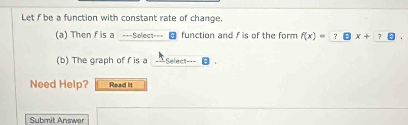 Let f be a function with constant rate of change. 
(a) Then f is a ===Select-== function and f is of the form f(x)=?□ x+? boxed ? 
(b) The graph of f is a _ Select 
Need Help? Read It 
Submit Answer