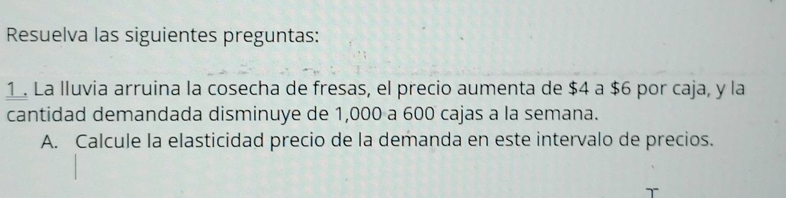 Resuelva las siguientes preguntas: 
1. La lluvia arruina la cosecha de fresas, el precio aumenta de $4 a $6 por caja, y la 
cantidad demandada disminuye de 1,000 a 600 cajas a la semana. 
A. Calcule la elasticidad precio de la demanda en este intervalo de precios.