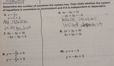 Examples 3 and 4 
Determine the number of solutions the system has. Then state whether the system 
of equations is consistent or inconsistent and if it is independent or dependent. 
5. y= 1/2 x 6. 4x-6y=12
-2x+3y=-6
y=x+2
8. 2x+3y=10
7 8x-4y=16
4x+6y=12
-5x-5y=5
9. y=- 3/2 x+5
10. y=x-3
y=- 2/3 x+5
y=-4x+3