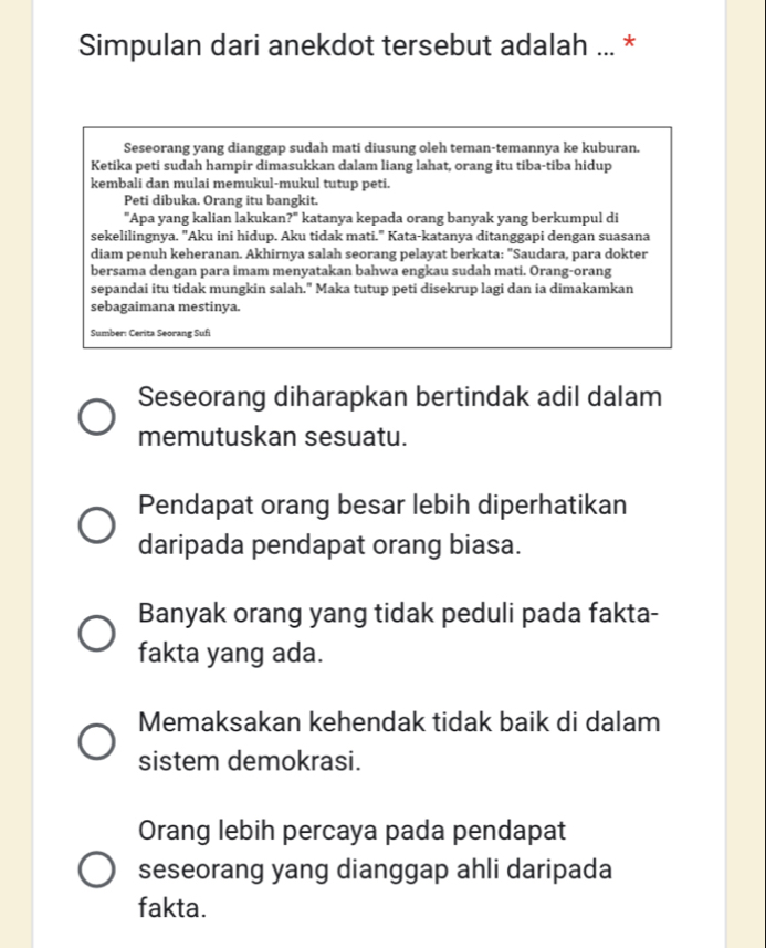 Simpulan dari anekdot tersebut adalah ... *
Seseorang yang dianggap sudah mati diusung oleh teman-temannya ke kuburan.
Ketika peti sudah hampir dimasukkan dalam liang lahat, orang itu tiba-tiba hidup
kembali dan mulai memukul-mukul tutup peti.
Peti dibuka. Orang itu bangkit.
"Apa yang kalian lakukan ?^circ  katanya kepada orang banyak yang berkumpul di
sekelilingnya. "Aku ini hidup. Aku tidak mati." Kata-katanya ditanggapi dengan suasana
diam penuh keheranan. Akhirnya salah seorang pelayat berkata: "Saudara, para dokter
bersama dengan para imam menyatakan bahwa engkau sudah mati. Orang-orang
sepandai itu tidak mungkin salah." Maka tutup peti disekrup lagi dan ia dimakamkan
sebagaimana mestinya.
Sumber: Cerita Seorang Sufi
Seseorang diharapkan bertindak adil dalam
memutuskan sesuatu.
Pendapat orang besar lebih diperhatikan
daripada pendapat orang biasa.
Banyak orang yang tidak peduli pada fakta-
fakta yang ada.
Memaksakan kehendak tidak baik di dalam
sistem demokrasi.
Orang lebih percaya pada pendapat
seseorang yang dianggap ahli daripada
fakta.