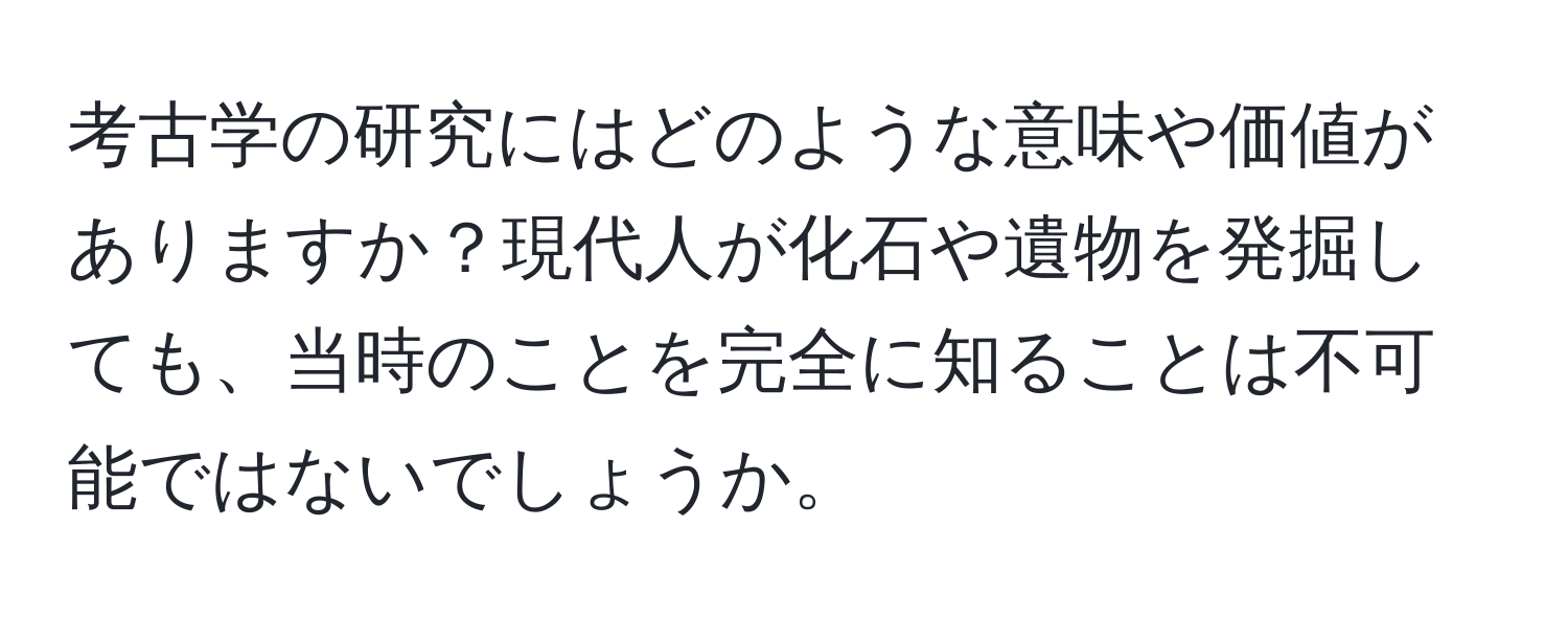 考古学の研究にはどのような意味や価値がありますか？現代人が化石や遺物を発掘しても、当時のことを完全に知ることは不可能ではないでしょうか。