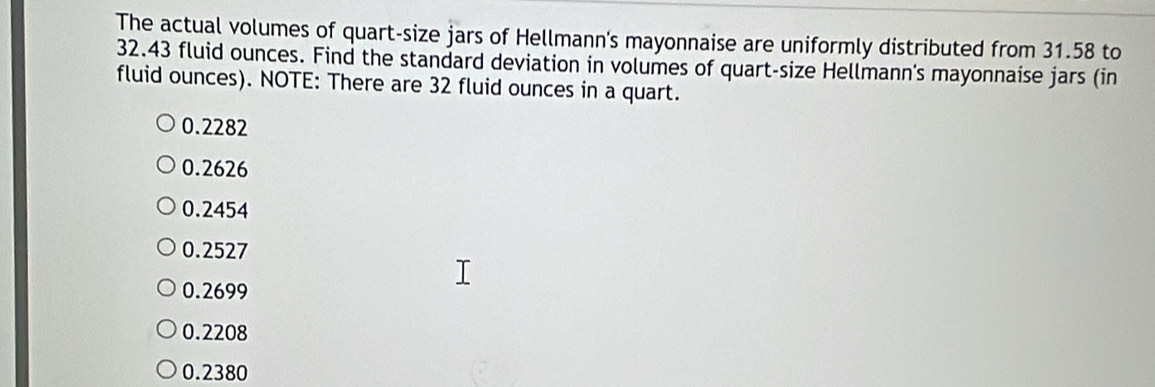 The actual volumes of quart-size jars of Hellmann's mayonnaise are uniformly distributed from 31.58 to
32.43 fluid ounces. Find the standard deviation in volumes of quart-size Hellmann's mayonnaise jars (in
fluid ounces). NOTE: There are 32 fluid ounces in a quart.
0.2282
0.2626
0.2454
0.2527
0.2699
0.2208
0.2380