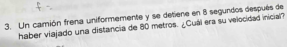 Un camión frena uniformemente y se detiene en 8 segundos después de 
haber viajado una distancia de 80 metros. ¿Cuál era su velocidad inicial?