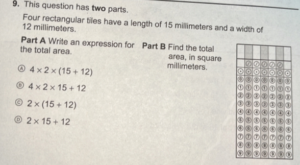 This question has two parts.
Four rectangular tiles have a length of 15 millimeters and a width of
12 millimeters.
Part A Write an expression for Part B Find the total
the total area. area, in square
Ⓐ 4* 2* (15+12)
millimeters.
4* 2* 15+12
2* (15+12)
D 2* 15+12