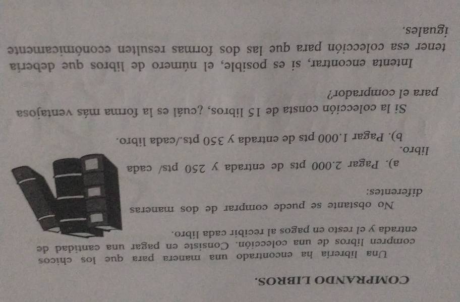 COMPRANDO LIBROS. 
Una librería ha encontrado una manera para que los chicos 
compren libros de una colección. Consiste en pagar una cantidad de 
entrada y el resto en pagos al recibir cada líbro. 
No obstante se puede comprar de dos maneras 
diferentes: 
a). Pagar 2.000 pts de entrada y 250 pts/ cad 
libro. 
b). Pagar 1.000 pts de entrada y 350 pts./cada libro. 
Si la colección consta de 15 libros, ¿cuál es la forma más ventajosa 
para el comprador? 
Intenta encontrar, si es posible, el número de libros que debería 
tener esa colección para que las dos formas resulten económicamente 
iguales.