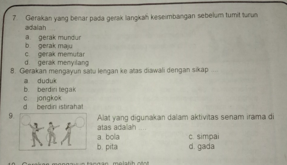 Gerakan yang benar pada gerak langkah keseimbangan sebelum tumit turun
adalah
a. gerak mundur
b. gerak maju
c. gerak memutar
d. gerak menyilang
8. Gerakan mengayun satu lengan ke atas diawali dengan sikap ....
a. duduk
b. berdiri tegak
c. jongkok
d. berdiri istirahat
9.
Alat yang digunakan dalam aktivitas senam irama di
atas adalah ....
a. bola c. simpai
b. pita d. gada