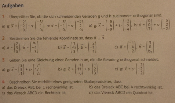 Aufgaben
1 Überprüfen Sie, ob die sich schneidenden Geraden g und h zueinander orthogonal sind.
a) g vector x=beginpmatrix 2 -2 0endpmatrix +s· beginpmatrix -5 1 0endpmatrix; h: vector x=beginpmatrix 5 -1 0endpmatrix +s· beginpmatrix -2 2 0endpmatrix b). vector x=beginpmatrix 8 6 -9endpmatrix +s· beginpmatrix 2 -9 -4endpmatrix; h: vector x=beginpmatrix 0 0 7endpmatrix +s· beginpmatrix 5 2 -2endpmatrix
2 Bestimmen Sie die fehlende Koordinate so, dass vector a⊥ vector b.
a) vector a=beginpmatrix 2 3 0endpmatrix ,vector b=beginpmatrix b_1 -4 3endpmatrix b) vector a=beginpmatrix 1 a_2 3endpmatrix ,vector b=beginpmatrix 2 -1 1endpmatrix c) vector a=beginpmatrix -1 4 2endpmatrix ,vector b=beginpmatrix 3 0 b_3endpmatrix
3 Geben Sie eine Gleichung einer Geraden h an, die die Gerade g orthogonal schneidet.
a) g: vector x=beginpmatrix 3 3 1endpmatrix +s· beginpmatrix 7 17 2endpmatrix b) g:vector x=beginpmatrix -1 11 -6endpmatrix +s· beginpmatrix 1 2 3endpmatrix c) g:vector x=s· (- 2/2 )
4 Beschreiben Sie mithilfe eines geeigneten Skalarproduktes, dass
a) das Dreieck ABC bei C rechtwinklig ist, b) das Dreieck ABC bei A rechtwinklig ist,
c) das Viereck ABCD ein Rechteck ist d) das Viereck ABCD ein Quadrat ist.