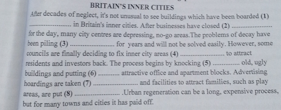 BRITAIN’S INNER CITIES 
After decades of neglect, it's not unusual to see buildings which have been boarded (1) 
_in Britain's inner cities. After businesses have closed (2)_ 
for the day, many city centres are depressing, no-go areas.The problems of decay have 
been piling (3) _for years and will not be solved easily. However, some 
councils are finally deciding to fix inner city areas (4) _to attract 
residents and investors back. The process begins by knocking (5) _old, ugly 
buildings and putting (6) _attractive office and apartment blocks. Advertising 
hoardings are taken (7) _and facilities to attract families, such as play 
areas, are put (8) _.Urban regeneration can be a long, expensive process, 
but for many towns and cities it has paid off.