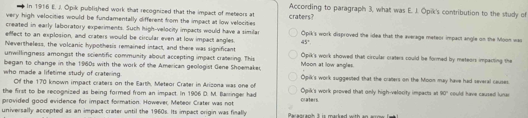 According to paragraph 3, what was E. J. Öpik's contribution to the study of
In 1916 E. J. Öpik published work that recognized that the impact of meteors at
craters?
very high velocities would be fundamentally different from the impact at low velocities
created in early laboratory experiments. Such high-velocity impacts would have a similar Opik's work disproved the idea that the average meteor impact angle on the Moon was
effect to an explosion, and craters would be circular even at low impact angles.
45°. 
Nevertheless, the volcanic hypothesis remained intact, and there was significant
Opik's work showed that circular craters could be formed by meteors impacting the
unwillingness amongst the scientific community about accepting impact cratering. This Moon at low angles.
began to change in the 1960s with the work of the American geologist Gene Shoemaker,
who made a lifetime study of cratering. Öpik's work suggested that the craters on the Moon may have had several causes.
Of the 170 known impact craters on the Earth, Meteor Crater in Arizona was one of
Opik's work proved that only high-velocity impacts at 90° could have caused lunar
the first to be recognized as being formed from an impact. In 1906 D. M. Barringer had craters.
provided good evidence for impact formation. However, Meteor Crater was not
universally accepted as an impact crater until the 1960s. Its impact origin was finally
Paragraph 3 is marked with an arrow (