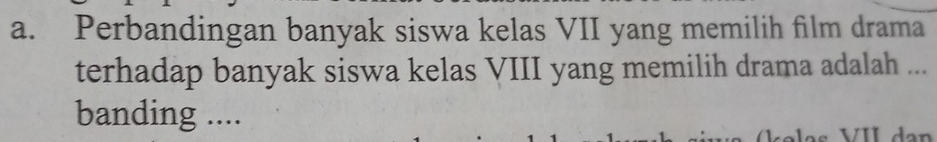 Perbandingan banyak siswa kelas VII yang memilih film drama 
terhadap banyak siswa kelas VIII yang memilih drama adalah ... 
banding ....