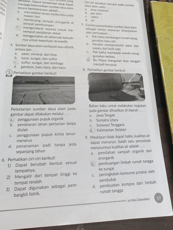 Ane
Ciri-ciri tersebut merujuk pada sumber
terbatas. Upaya konservasi yang dapat dr bumi yans daya alam, yaitu . . . .
menjaga ketersediaan sumber daya alam a. sinar matahari
bijak
C secara berkelanjutan adalah b. gas alam
alan
a. menyalakan lampu ketika tidur pada c. udara
malam hari
d. air
b. membuang sampah anorganik d 7. Contoh pemanfaatan sumber daya alam
tempat pembuangan
sebagai bahan makanan ditunjukkan
c. mengendarai sepeda untuk me oleh pernyataan . . .
nempuh perjalanan dekat
2 d. menggunakan air sebanyak-banyak- a. Pak Indra membangun rumah meng-
gunakan kayu jati.
nya untuk keperluan domestik b. Hendra memproduksi jaket dan
4. Sumber daya alam nonhayati atau abiotik, sepatu dari kulit sapi.
antara lain . . . . c. Pak Saiful membajak sawah meng-
a. pasir, mineral, dan kina gunakan kerbau.
b. tuna, sungai, dan sulfur d. Bu Maya mengolah ikan tenggiri
c. sulfur, sungai, dan tembaga menjadi kerupuk.
d. gandum, batu bara, dan kayu 8. Perhatikan gambar berikut!
5.) Perhatikan gambar berikut!
Bahan baku untuk melakukan kegiatan
Pelestarian sumber daya alam pada pada gambar dihasilkan di daerah . . . .
gambar dapat dilakukan melalui . . . . a. Jawa Tengah
a. penggunaan pupuk organik b. Sumatra Utara
b. pembiaran lahan pertanian tanpa c. Sulawesi Tenggara
diolah d.  Kalimantan Selatan
c. penggunaan pupuk kimia terus-
menerus 9. Meskipun tidak dapat habis, kualitas air
d. penanaman padi tanpa jeda dapat menurun. Salah satu penyebab
sepanjang tahun menurunnya kualitas air adalah . . . .
a. pemilahan sampah organik dan
6. Perhatikan ciri-ciri berikut! anorganik
1) Dapat berubah bentuk sesuai b. pembuangan limbah rumah tangga
tempatnya. ke sungai
2) Mengalir dari tempat tinggi ke c. peningkatan konsumsi produk oleh
tempat rendah.
penduduk
3) Dapat digunakan sebagai pem- d. pembuatan kompos dari limbah
bangkit listrik. rumah tangga
Ini Khas Daerahku! 17