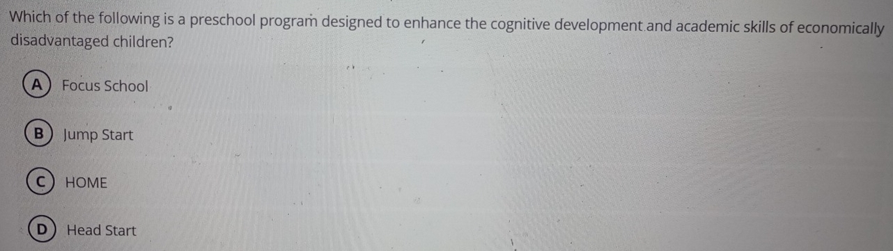 Which of the following is a preschool program designed to enhance the cognitive development and academic skills of economically
disadvantaged children?
A Focus School
BJump Start
CHOME
D Head Start