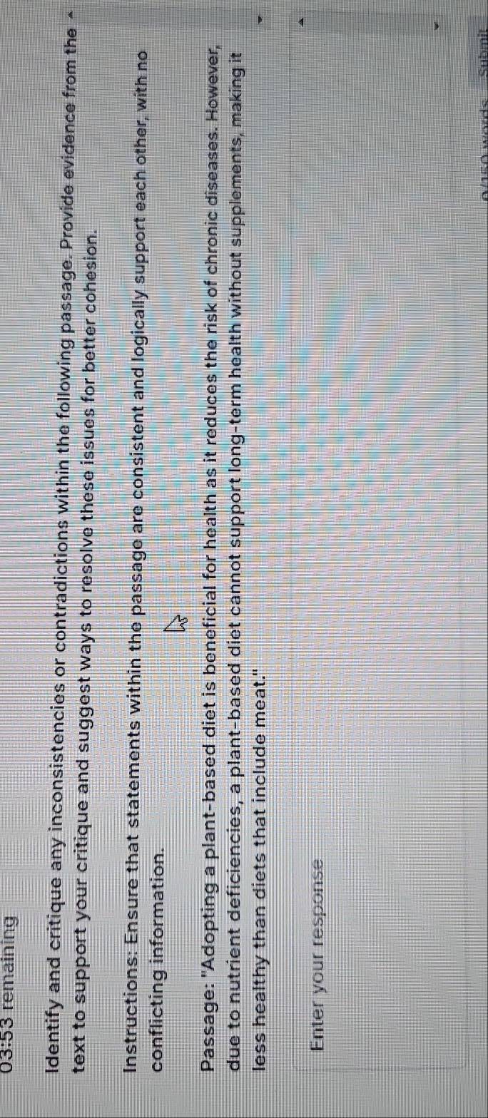 03:53 remaining 
Identify and critique any inconsistencies or contradictions within the following passage. Provide evidence from the △ 
text to support your critique and suggest ways to resolve these issues for better cohesion. 
Instructions: Ensure that statements within the passage are consistent and logically support each other, with no 
conflicting information. 
Passage: "Adopting a plant-based diet is beneficial for health as it reduces the risk of chronic diseases. However, 
due to nutrient deficiencies, a plant-based diet cannot support long-term health without supplements, making it 
less healthy than diets that include meat." 
Enter your response