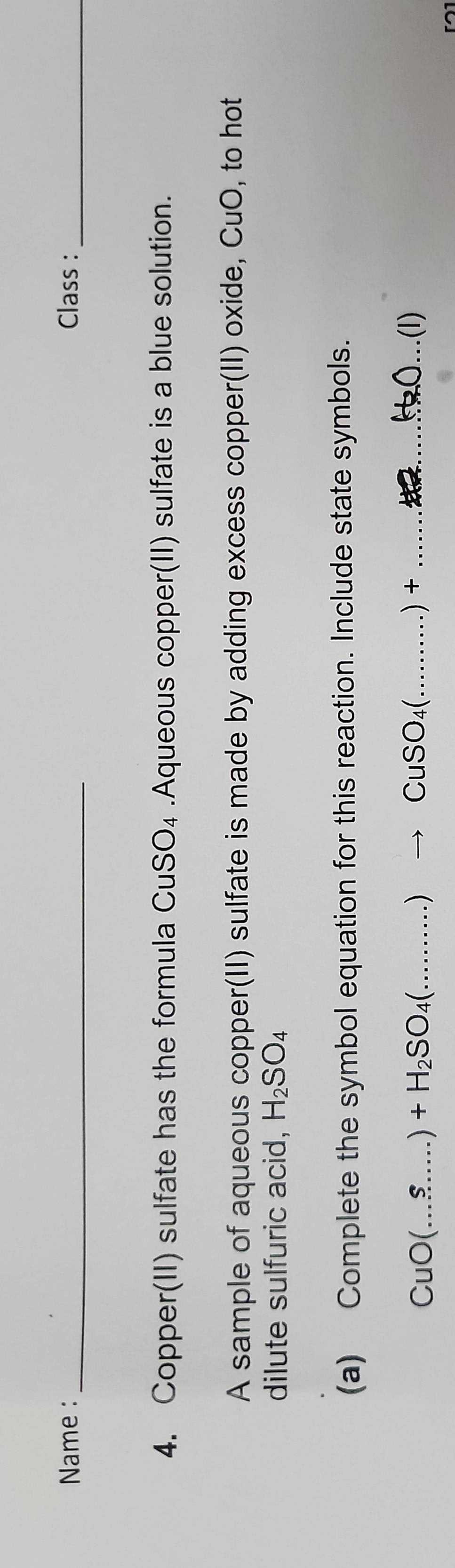 Name : _Class :_ 
4. Copper(II) sulfate has the formula CuSO_4.Aqueous copper(II) sulfate is a blue solution. 
A sample of aqueous copper(II) sulfate is made by adding excess copper(II) oxide, CuO, to hot 
dilute sulfuric acid, H_2SO_4
(a) Complete the symbol equation for this reaction. Include state symbols.
CuO(...$....)+H_2SO_4(..........)to CuSO_4(.........)+ _  ..... _ .(I)