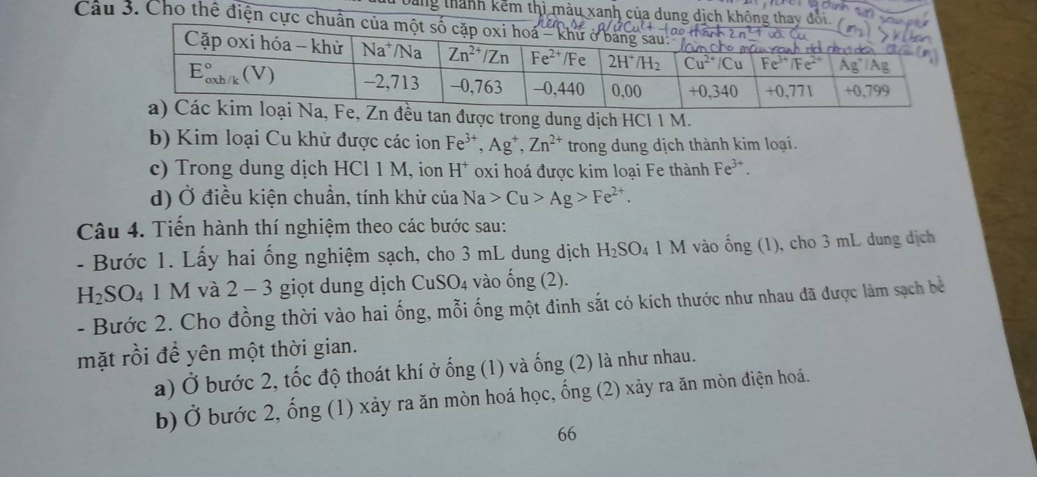 Dăng thành kếm thì màu xanh của dung dịch k
Cau 3. Cho thể điện cự
, Fe, Zn đều tan được trong dung dịch HCl 1 M.
b) Kim loại Cu khử được các ion Fe^(3+),Ag^+,Zn^(2+) trong dung dịch thành kim loại.
c) Trong dung dịch HCl 1 M, ion H^+ oxi hoá được kim loại Fe thành Fe^(3+).
d) Ở điều kiện chuẩn, tính khử của Na>Cu>Ag>Fe^(2+).
Câu 4. Tiến hành thí nghiệm theo các bước sau:
- Bước 1. Lấy hai ống nghiệm sạch, cho 3 mL dung dịch H_2SO_4 1 M vào ống (1), cho 3 mL dung dịch
H_2SO_4 1 M và 2 − 3 giọt dung dịch CuSO_4 vào ống (2).
- Bước 2. Cho đồng thời vào hai ống, mỗi ống một đinh sắt có kích thước như nhau đã được làm sạch bê
mặt rồi để yên một thời gian.
a) Ở bước 2, tốc độ thoát khí ở ống (1) và ống (2) là như nhau.
b) Ở bước 2, ống (1) xảy ra ăn mòn hoá học, ống (2) xảy ra ăn mòn điện hoá.
66