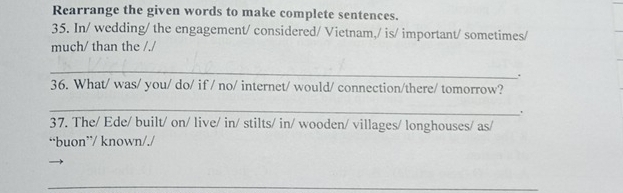 Rearrange the given words to make complete sentences. 
35. In/ wedding/ the engagement/ considered/ Vietnam,/ is/ important/ sometimes/ 
much/ than the /./ 
_ 
. 
36. What/ was/ you/ do/ if / no/ internet/ would/ connection/there/ tomorrow? 
_ 
37. The/ Ede/ built/ on/ live/ in/ stilts/ in/ wooden/ villages/ longhouses/ as/ 
“buon”/ known/./ 
_