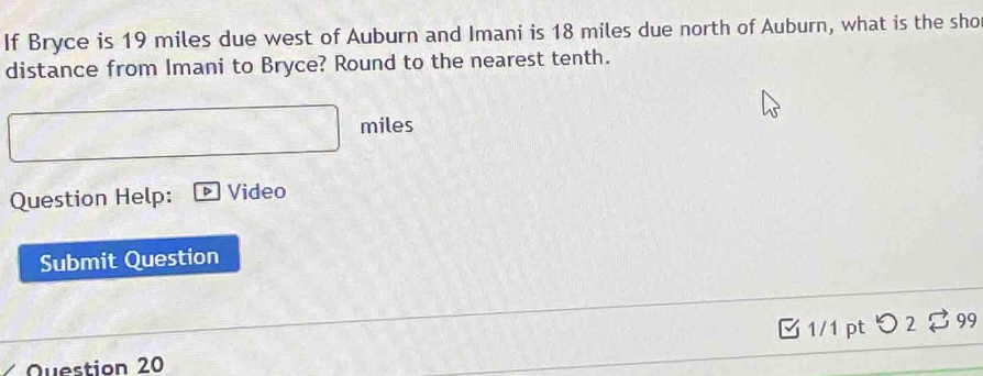 If Bryce is 19 miles due west of Auburn and Imani is 18 miles due north of Auburn, what is the sho 
distance from Imani to Bryce? Round to the nearest tenth.
miles
Question Help: D Video 
Submit Question 
B1/1 pt つ 2 % 99 
Question 20