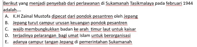 Berikut yang menjadi penyebab dari perlawanan di Sukamanah Tasikmalaya pada februari 1944
adalah....
A. K.H Zainal Mustofa dipecat dari pondok pesantren oleh Jepang
B. Jepang turut campur urusan keuangan pondok pesantren
C. wajib membungkukkan badan ke arah timur laut untuk kaisar
D. terjadinya pelarangan_bagi umat Islam untuk berorganisasi
E. adanya campur tangan Jepang di pemerintahan Sukamanah