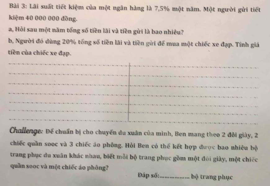 Lãi suất tiết kiệm của một ngân hàng là 7,5% một năm. Một người gửi tiết 
kiệm 40 000 000 đồng. 
a, Hỏi sau một năm tổng số tiền lãi và tiền gửi là bao nhiêu? 
b, Người đó dùng 20% tổng số tiền lãi và tiền gửi để mua một chiếc xe đạp. Tính giá 
tiền của chiếc xe đạp. 
_ 
_ 
_ 
_ 
_ 
_ 
_ 
_ 
_ 
_ 
_ 
Challenge: Để chuẩn bị cho chuyến du xuân của mình, Ben mang theo 2 đôi giày, 2
chiếc quần sooc và 3 chiếc áo phông. Hỏi Ben có thể kết hợp được bao nhiêu bộ 
trang phục du xuân khác nhau, biết mỗi bộ trang phục gồm một đôi giày, một chiếc 
quần sooc và một chiếc áo phông? 
Đáp số:_ bộ trang phục