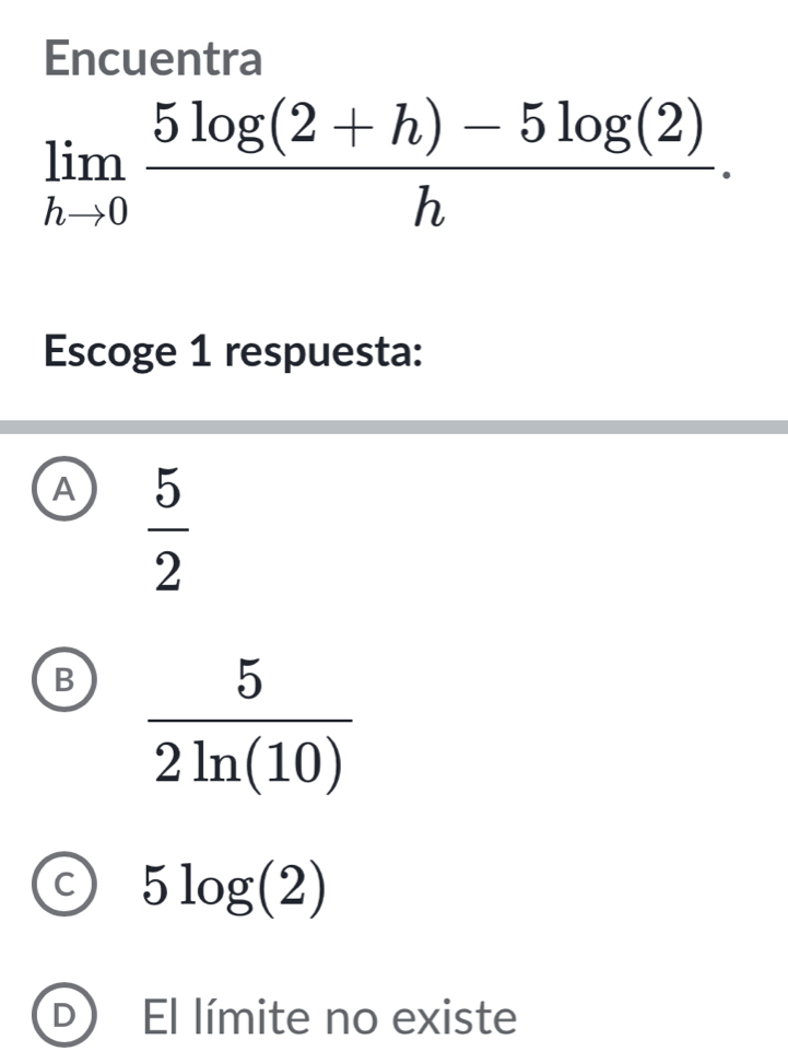 Encuentra
limlimits _hto 0 (5log (2+h)-5log (2))/h .
Escoge 1 respuesta:
A  5/2 
B
5log (2)
D El límite no existe