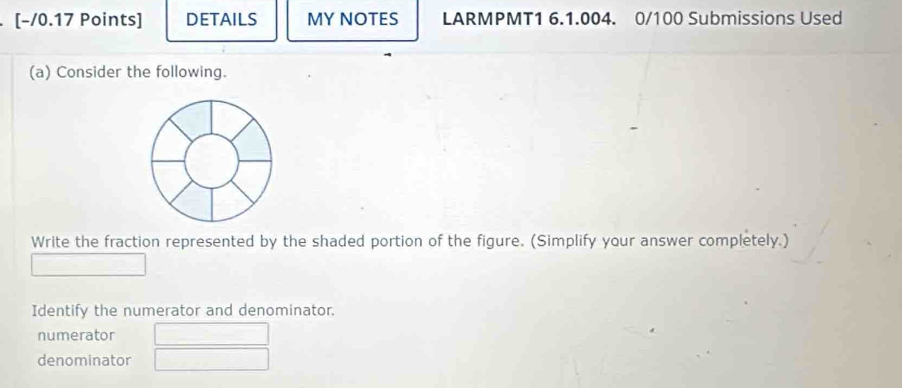 DETAILS MY NOTES LARMPMT1 6.1.004. 0/100 Submissions Used 
(a) Consider the following. 
Write the fraction represented by the shaded portion of the figure. (Simplify your answer completely.) 
Identify the numerator and denominator. 
numerator 
denominator