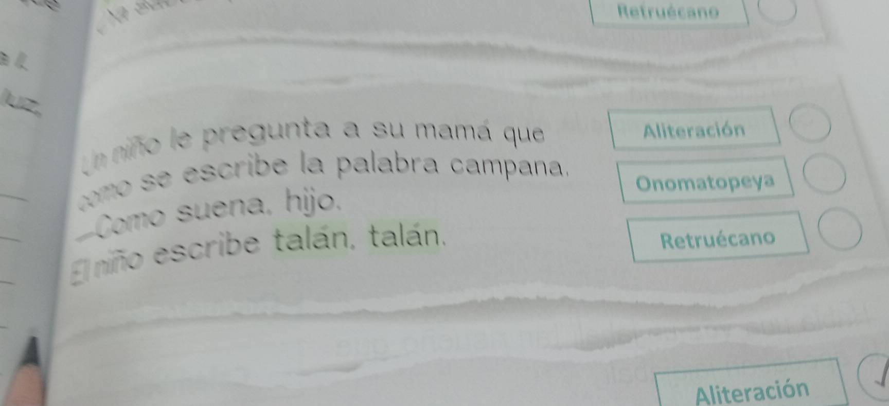 Refruécano 
Un niño le pregunta a su mamá que Aliteración 
como se escribe la palabra campana. 
Onomatopeya 
Como suena, hijo. 
El niño escribe talán, talán. 
Retruécano 
A 
Aliteración