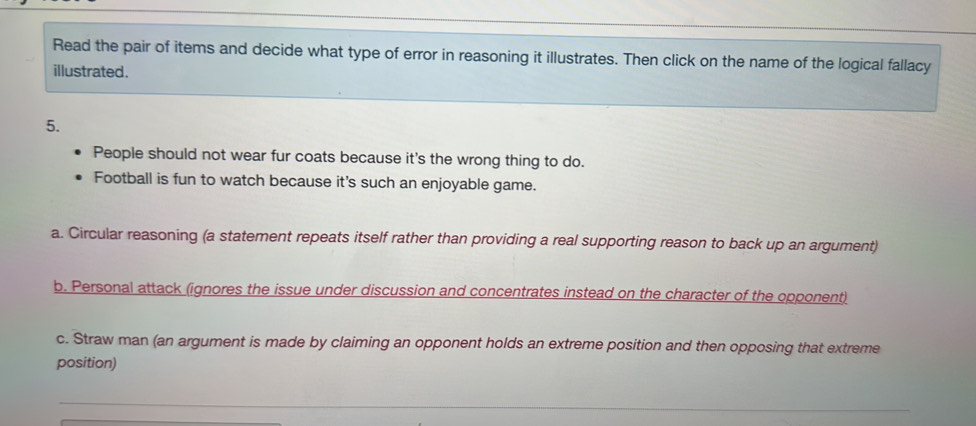 Read the pair of items and decide what type of error in reasoning it illustrates. Then click on the name of the logical fallacy
illustrated .
5.
People should not wear fur coats because it's the wrong thing to do.
Football is fun to watch because it's such an enjoyable game.
a. Circular reasoning (a statement repeats itself rather than providing a real supporting reason to back up an argument)
b. Personal attack (ignores the issue under discussion and concentrates instead on the character of the opponent)
c. Straw man (an argument is made by claiming an opponent holds an extreme position and then opposing that extreme
position)