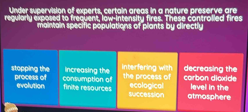 Under supervision of experts, certain areas in a nature preserve are 
regularly exposed to frequent, low-intensity fires. These controlled fires 
maintain specific populations of plants by directly 
stopping the increasing the interfering with decreasing the 
process of consumption of the process of carbon dioxide 
evolution finite resources ecological level in the 
succession atmosphere