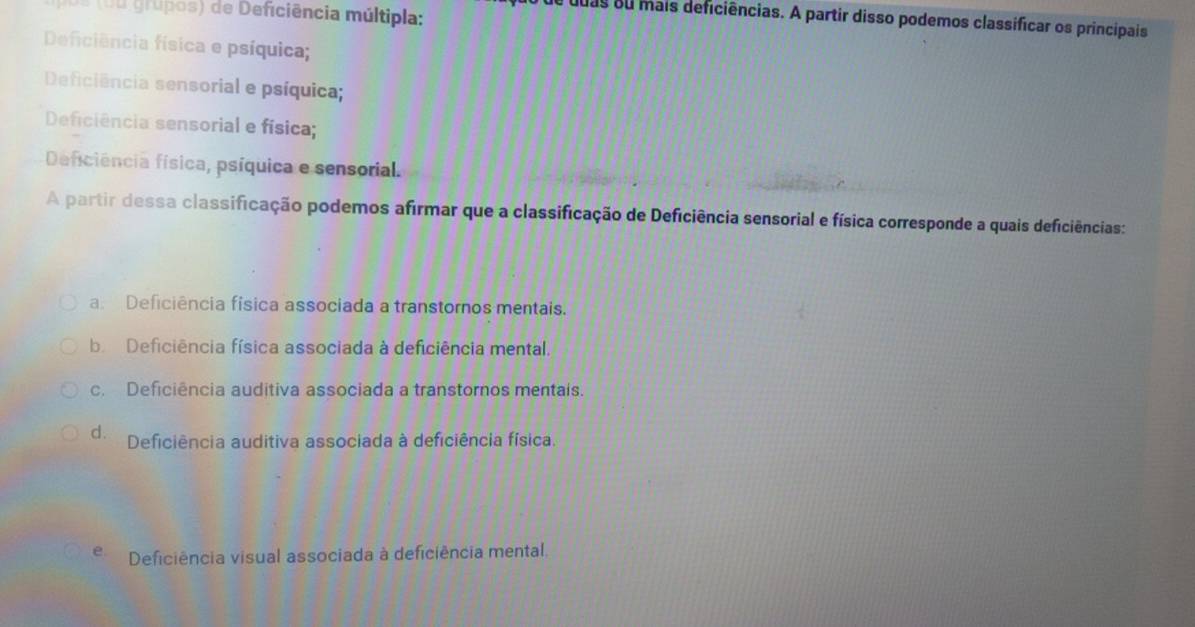 ( u u grupos) de Deficiência múltipla:
de duas su mais deficiências. A partir disso podemos classificar os principais
Deficiência física e psíquica;
Deficiência sensorial e psíquica;
Deficiência sensorial e física;
Deficiência física, psíquica e sensorial.
A partir dessa classificação podemos afirmar que a classificação de Deficiência sensorial e física corresponde a quais deficiências:
a. Deficiência física associada a transtornos mentais.
b Deficiência física associada à deficiência mental.
c. Deficiência auditiva associada a transtornos mentais.
d. Deficiência auditiva associada à deficiência física.
e Deficiência visual associada à deficiência mental.