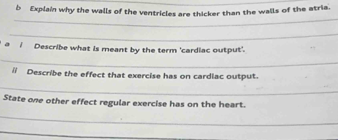 Explain why the walls of the ventricles are thicker than the walls of the atria 
_ 
_ 
_ 
a i Describe what is meant by the term 'cardiac output'. 
_ 
ii Describe the effect that exercise has on cardlac output. 
_ 
State one other effect regular exercise has on the heart. 
_ 
_