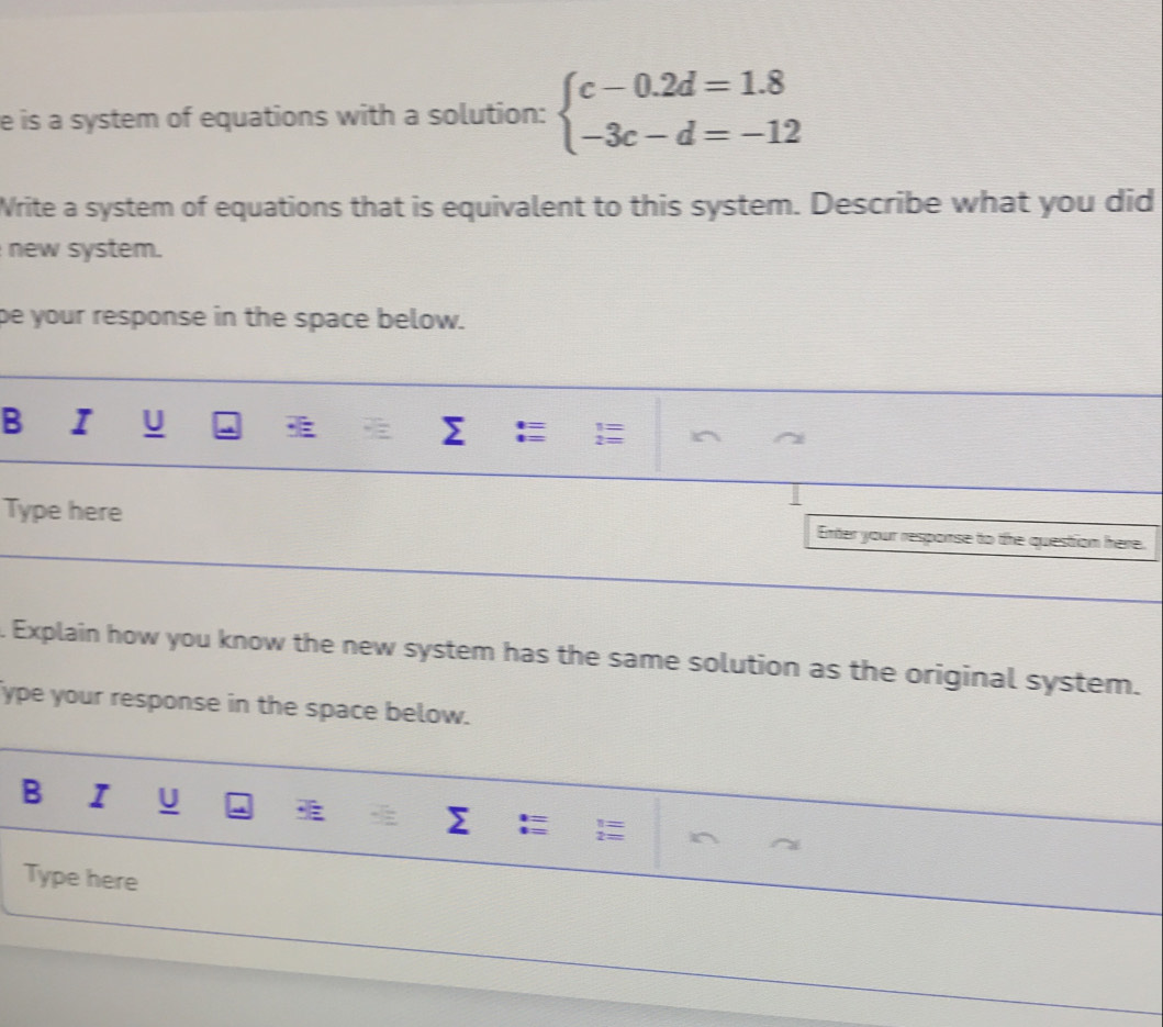 is a system of equations with a solution: beginarrayl c-0.2d=1.8 -3c-d=-12endarray.
Write a system of equations that is equivalent to this system. Describe what you did 
new system. 
pe your response in the space below. 
B I U Σ 
Type here Enter your response to the questrion here. 
. Explain how you know the new system has the same solution as the original system. 
ype your response in the space below. 
B I U I Σ 
Type here