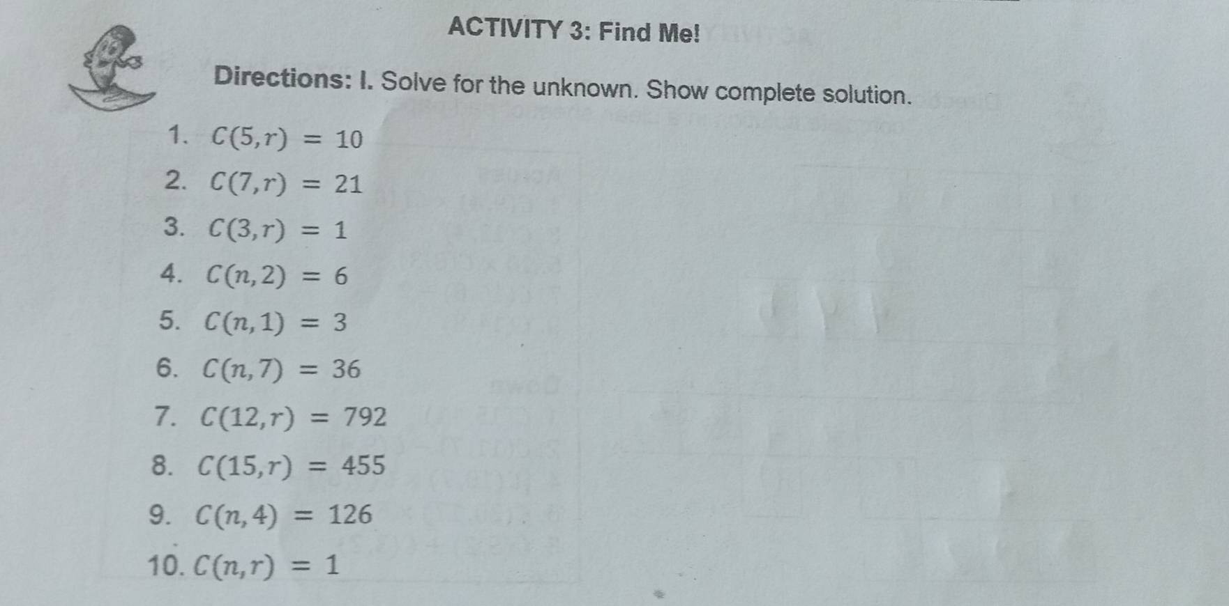 ACTIVITY 3: Find Me! 
Directions: I. Solve for the unknown. Show complete solution. 
1. C(5,r)=10
2. C(7,r)=21
3. C(3,r)=1
4. C(n,2)=6
5. C(n,1)=3
6. C(n,7)=36
7. C(12,r)=792
8. C(15,r)=455
9. C(n,4)=126
10. C(n,r)=1