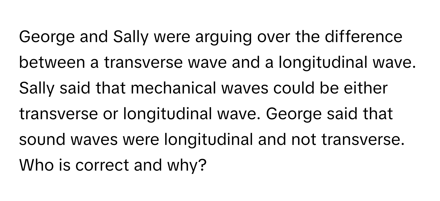 George and Sally were arguing over the difference between a transverse wave and a longitudinal wave. Sally said that mechanical waves could be either transverse or longitudinal wave. George said that sound waves were longitudinal and not transverse. Who is correct and why?