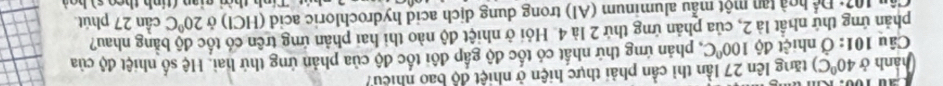 hành ở 40°C) tăng lên 27 lần thì cần phải thực hiện ở nhiệt độ bao nhiều 
Câu 101: Ở nhiệt độ 100°C C, phản ứng thứ nhất có tốc độ gấp đôi tốc độ của phản ứng thứ hai. Hệ số nhiệt độ của 
phản ứng thứ nhất là 2, của phản ứng thứ 2 là 4. Hỏi ở nhiệt độ nào thi hai phản ứng trên có tốc độ bằng nhau?
(12+1)^ 1/4  ho à tan một mẫu aluminum (Al) trong dung dịch acid hydrochloric acid (HCl) ở 20°C cần 27 phút 
h thờ gian (tinh theo s) ho à