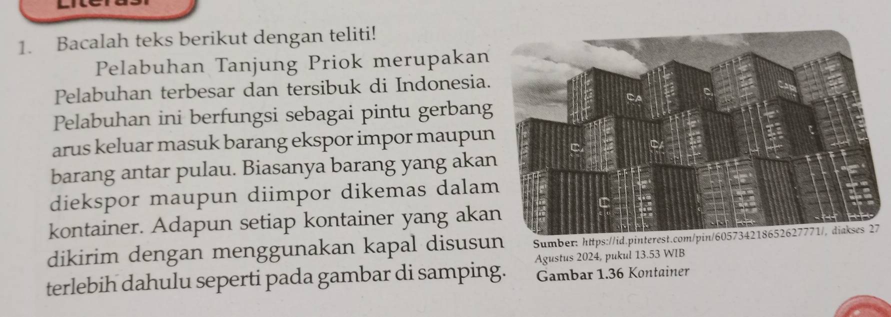 Bacalah teks berikut dengan teliti! 
Pelabuhan Tanjung Priok merupakan 
Pelabuhan terbesar dan tersibuk di Indonesia. 
Pelabuhan ini berfungsi sebagai pintu gerbang 
arus keluar masuk barang ekspor impor maupun 
barang antar pulau. Biasanya barang yang aka 
diekspor maupun diimpor dikemas dala 
kontainer. Adapun setiap kontainer yang aka 
dikirim dengan menggunakan kapal disusun Sumber: https://id.pinterest.com/pin/605734218652627771/, diakses 27 
terlebih dahulu seperti pada gambar di samping. Agustus 2024, pukul 13.53 WIB 
Gambar 1.36 Kontainer