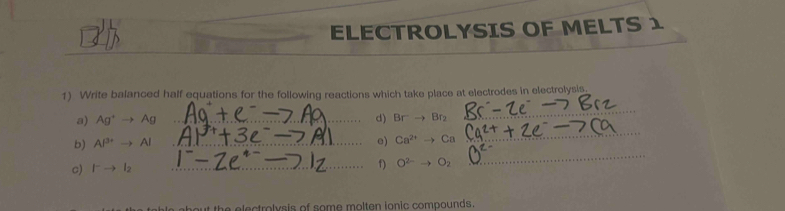 ELECTROLYSIS OF MELTS 1 
1) Write balanced half equations for the following reactions which take place at electrodes in electrolysis. 
a) Ag^+to Ag _d) Br^-to Br_2
_ 
_ 
b) Al^(3+)to Al _ 
e) Ca^(2+)to Ca
_ 
c) I^-to I_2
_f) O^(2-) O_2
about the electrolvsis of some molten ionic compounds.