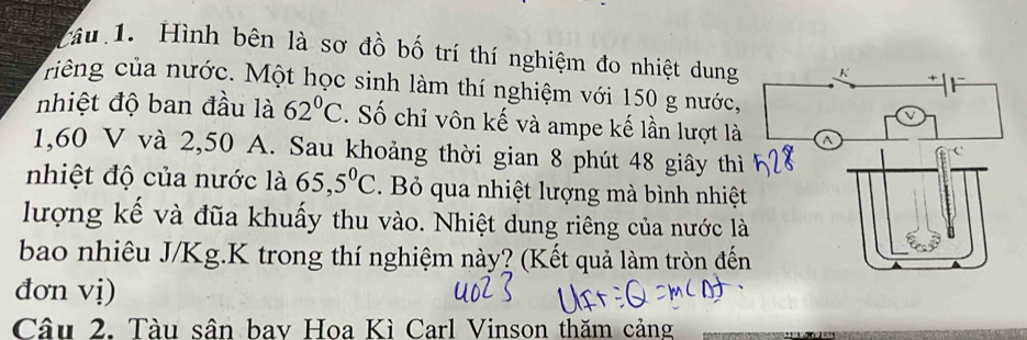 Tâu 1. Hình bên là sơ đồ bố trí thí nghiệm đo nhiệt dung 
riếng của nước. Một học sinh làm thí nghiệm với 150 g nước, 
nhiệt độ ban đầu là 62°C. Số chỉ vôn kế và ampe kế lần lượt là
1,60 V và 2,50 A. Sau khoảng thời gian 8 phút 48 giây thì 
nhiệt độ của nước là 65,5^0C. Bỏ qua nhiệt lượng mà bình nhiệt 
lượng kế và đũa khuấy thu vào. Nhiệt dung riêng của nước l 
bao nhiêu J/Kg.K trong thí nghiệm này? (Kết quả làm tròn đế 
đơn vị) 
Câu 2. Tàu sân bay Hoa Kì Carl Vinson thăm cảng