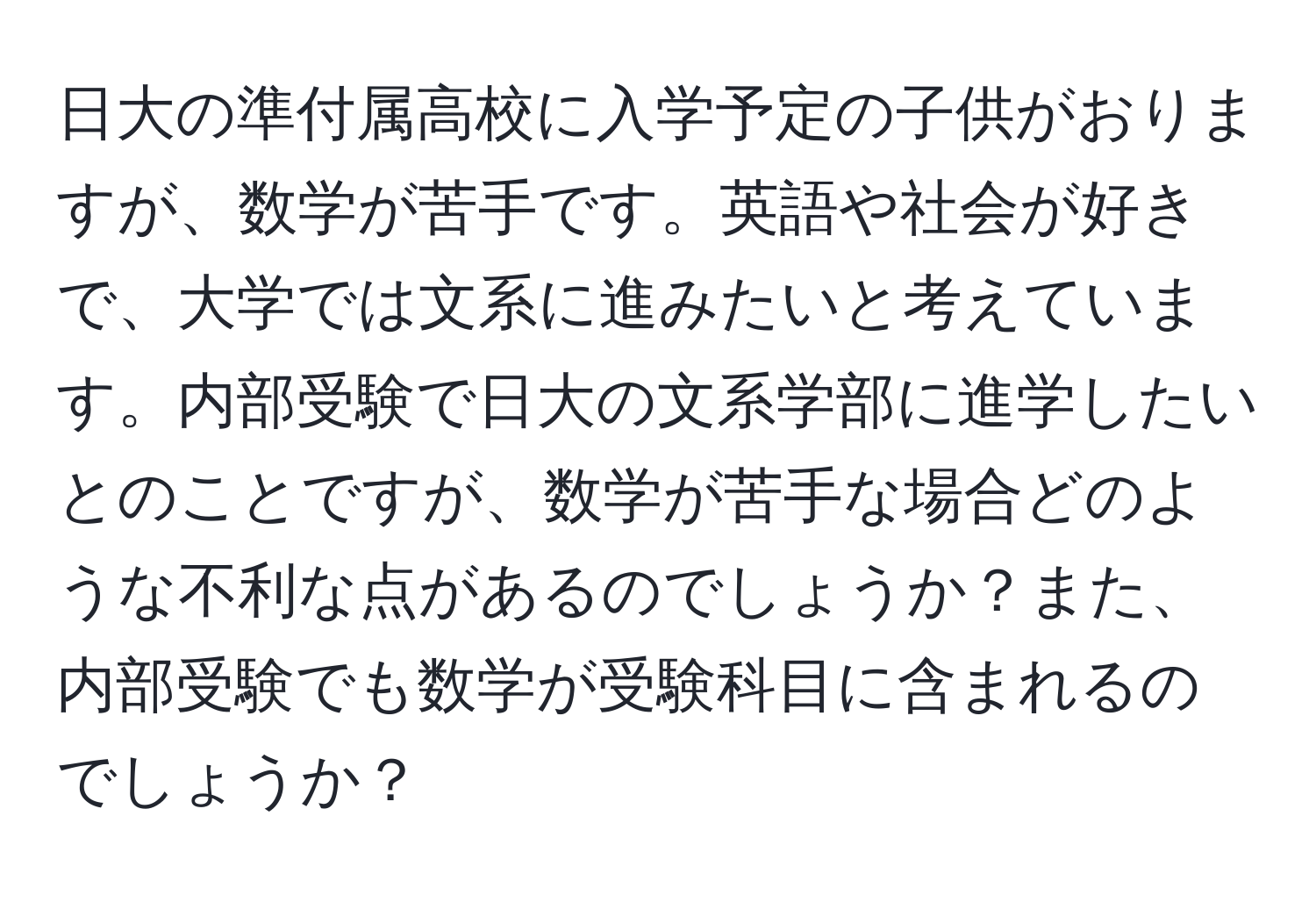 日大の準付属高校に入学予定の子供がおりますが、数学が苦手です。英語や社会が好きで、大学では文系に進みたいと考えています。内部受験で日大の文系学部に進学したいとのことですが、数学が苦手な場合どのような不利な点があるのでしょうか？また、内部受験でも数学が受験科目に含まれるのでしょうか？