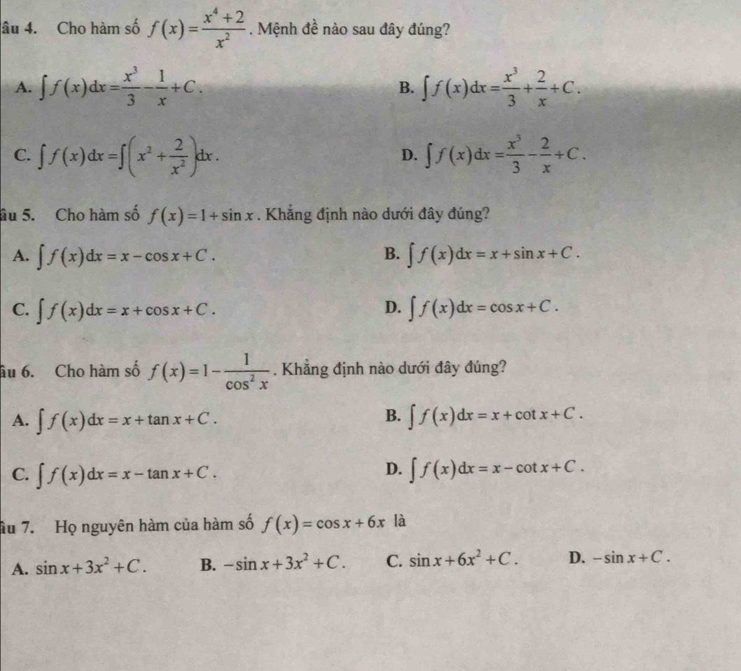 âu 4. Cho hàm số f(x)= (x^4+2)/x^2 . Mệnh đề nào sau đây đúng?
A. ∈t f(x)dx= x^3/3 - 1/x +C. ∈t f(x)dx= x^3/3 + 2/x +C. 
B.
C. ∈t f(x)dx=∈t (x^2+ 2/x^2 )dx. ∈t f(x)dx= x^3/3 - 2/x +C. 
D.
âu 5. Cho hàm số f(x)=1+sin x. Khẳng định nào dưới đây đúng?
B.
A. ∈t f(x)dx=x-cos x+C. ∈t f(x)dx=x+sin x+C.
D.
C. ∈t f(x)dx=x+cos x+C. ∈t f(x)dx=cos x+C. 
âu 6. Cho hàm số f(x)=1- 1/cos^2x . Khẳng định nào dưới đây đúng?
B.
A. ∈t f(x)dx=x+tan x+C. ∈t f(x)dx=x+cot x+C.
D.
C. ∈t f(x)dx=x-tan x+C. ∈t f(x)dx=x-cot x+C. 
âu 7. Họ nguyên hàm của hàm số f(x)=cos x+6x là
A. sin x+3x^2+C. B. -sin x+3x^2+C. C. sin x+6x^2+C. D. -sin x+C.